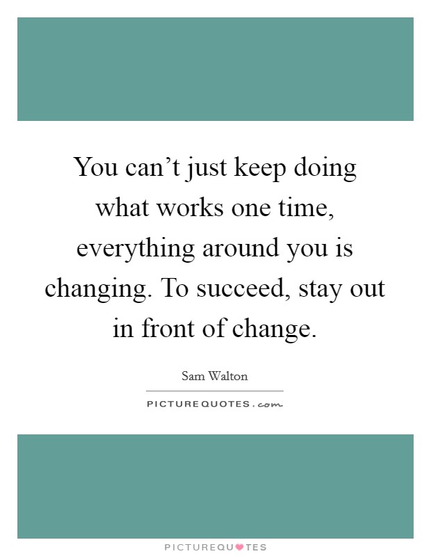 You can't just keep doing what works one time, everything around you is changing. To succeed, stay out in front of change. Picture Quote #1