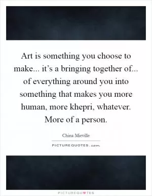Art is something you choose to make... it’s a bringing together of... of everything around you into something that makes you more human, more khepri, whatever. More of a person Picture Quote #1