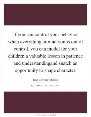If you can control your behavior when everything around you is out of control, you can model for your children a valuable lesson in patience and understandingand snatch an opportunity to shape character Picture Quote #1
