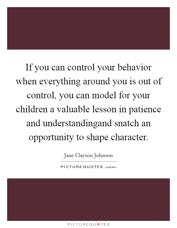 If you can control your behavior when everything around you is out of control, you can model for your children a valuable lesson in patience and understandingand snatch an opportunity to shape character. Picture Quote #1