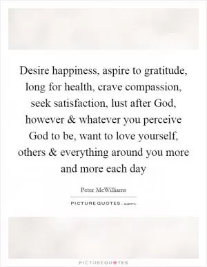 Desire happiness, aspire to gratitude, long for health, crave compassion, seek satisfaction, lust after God, however and whatever you perceive God to be, want to love yourself, others and everything around you more and more each day Picture Quote #1