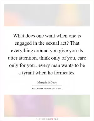 What does one want when one is engaged in the sexual act? That everything around you give you its utter attention, think only of you, care only for you...every man wants to be a tyrant when he fornicates Picture Quote #1