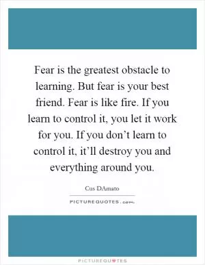 Fear is the greatest obstacle to learning. But fear is your best friend. Fear is like fire. If you learn to control it, you let it work for you. If you don’t learn to control it, it’ll destroy you and everything around you Picture Quote #1