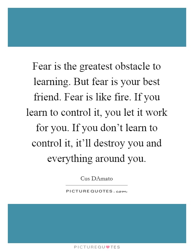 Fear is the greatest obstacle to learning. But fear is your best friend. Fear is like fire. If you learn to control it, you let it work for you. If you don't learn to control it, it'll destroy you and everything around you. Picture Quote #1