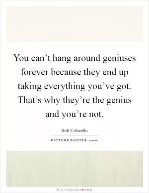 You can’t hang around geniuses forever because they end up taking everything you’ve got. That’s why they’re the genius and you’re not Picture Quote #1