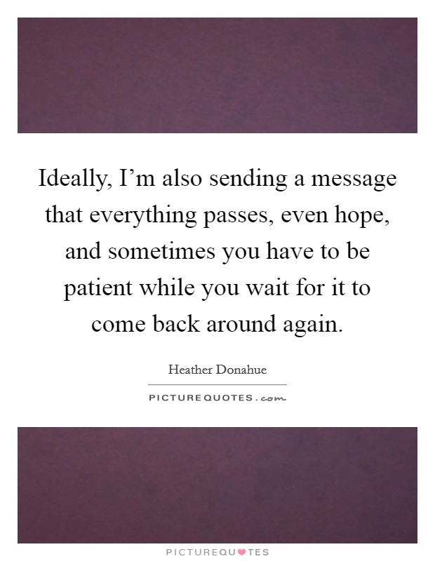 Ideally, I'm also sending a message that everything passes, even hope, and sometimes you have to be patient while you wait for it to come back around again. Picture Quote #1