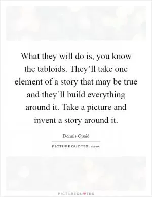 What they will do is, you know the tabloids. They’ll take one element of a story that may be true and they’ll build everything around it. Take a picture and invent a story around it Picture Quote #1