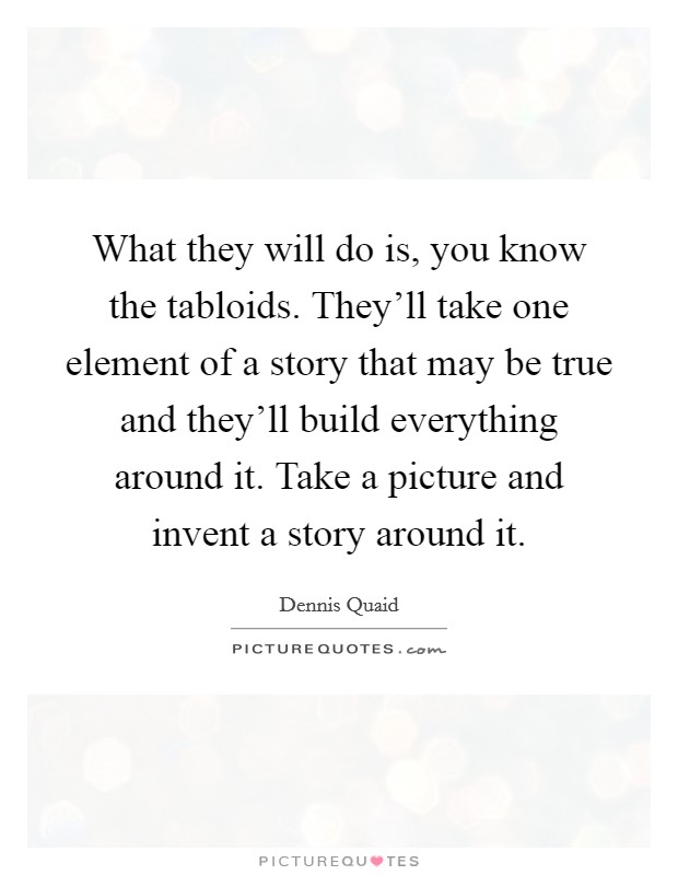 What they will do is, you know the tabloids. They'll take one element of a story that may be true and they'll build everything around it. Take a picture and invent a story around it. Picture Quote #1