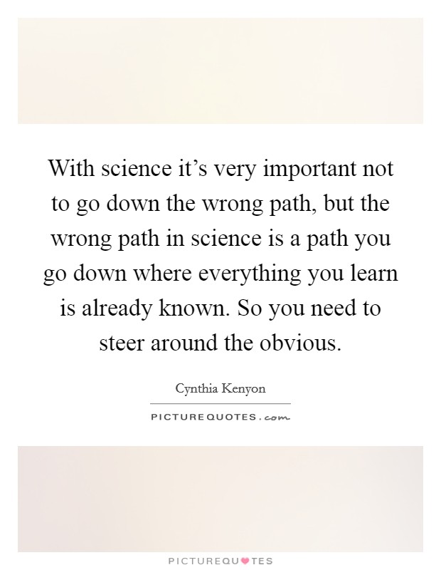 With science it's very important not to go down the wrong path, but the wrong path in science is a path you go down where everything you learn is already known. So you need to steer around the obvious. Picture Quote #1