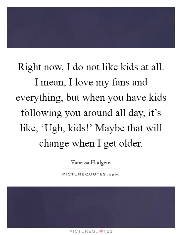 Right now, I do not like kids at all. I mean, I love my fans and everything, but when you have kids following you around all day, it's like, ‘Ugh, kids!' Maybe that will change when I get older. Picture Quote #1