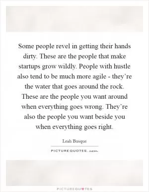 Some people revel in getting their hands dirty. These are the people that make startups grow wildly. People with hustle also tend to be much more agile - they’re the water that goes around the rock. These are the people you want around when everything goes wrong. They’re also the people you want beside you when everything goes right Picture Quote #1