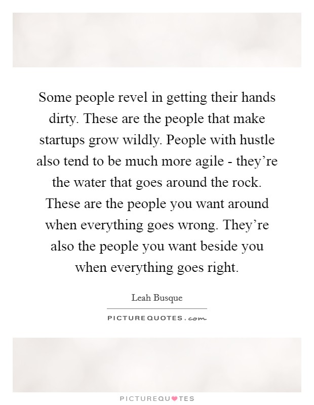 Some people revel in getting their hands dirty. These are the people that make startups grow wildly. People with hustle also tend to be much more agile - they're the water that goes around the rock. These are the people you want around when everything goes wrong. They're also the people you want beside you when everything goes right. Picture Quote #1
