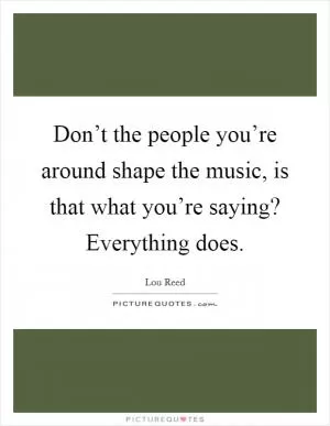Don’t the people you’re around shape the music, is that what you’re saying? Everything does Picture Quote #1