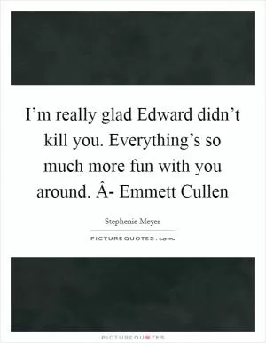 I’m really glad Edward didn’t kill you. Everything’s so much more fun with you around. Â- Emmett Cullen Picture Quote #1