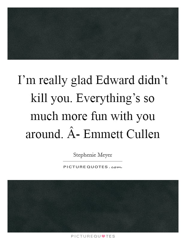I'm really glad Edward didn't kill you. Everything's so much more fun with you around. Â- Emmett Cullen Picture Quote #1