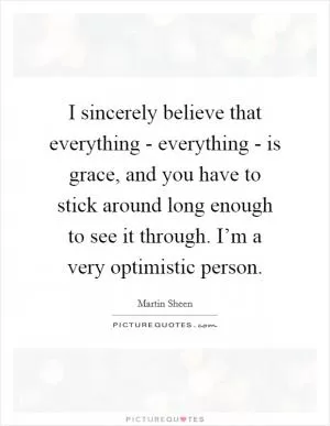 I sincerely believe that everything - everything - is grace, and you have to stick around long enough to see it through. I’m a very optimistic person Picture Quote #1