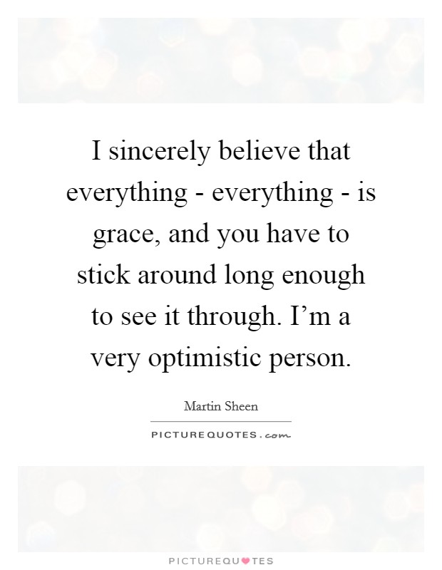 I sincerely believe that everything - everything - is grace, and you have to stick around long enough to see it through. I'm a very optimistic person. Picture Quote #1
