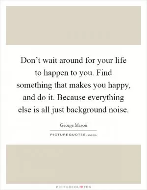 Don’t wait around for your life to happen to you. Find something that makes you happy, and do it. Because everything else is all just background noise Picture Quote #1