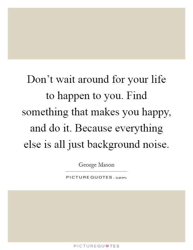Don't wait around for your life to happen to you. Find something that makes you happy, and do it. Because everything else is all just background noise. Picture Quote #1