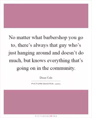 No matter what barbershop you go to, there’s always that guy who’s just hanging around and doesn’t do much, but knows everything that’s going on in the community Picture Quote #1
