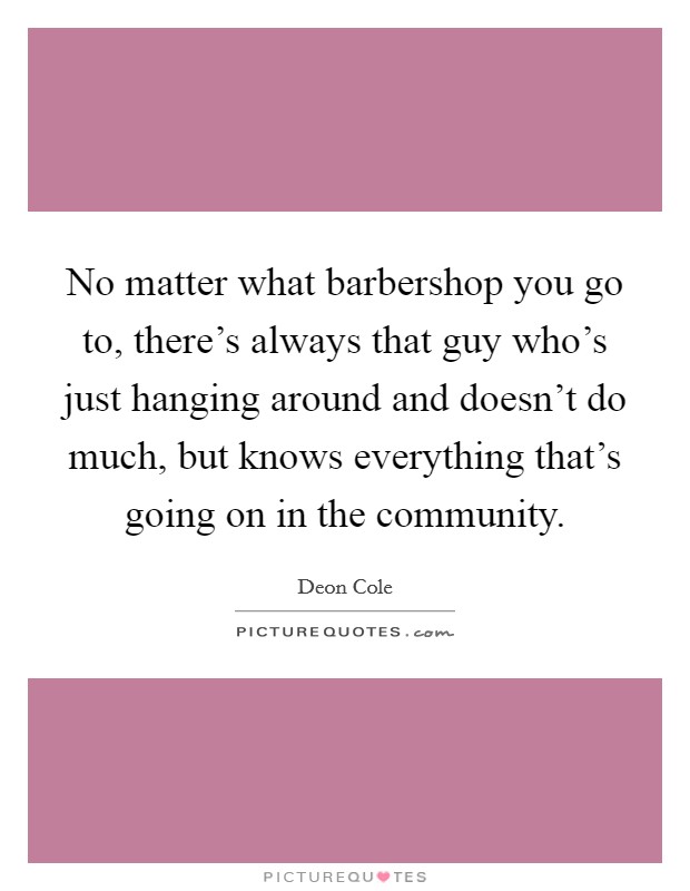 No matter what barbershop you go to, there's always that guy who's just hanging around and doesn't do much, but knows everything that's going on in the community. Picture Quote #1