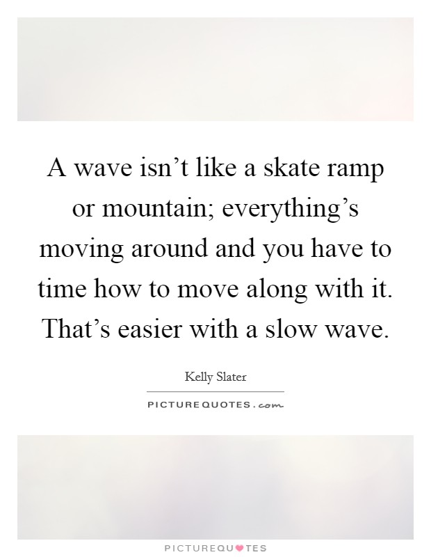 A wave isn't like a skate ramp or mountain; everything's moving around and you have to time how to move along with it. That's easier with a slow wave. Picture Quote #1