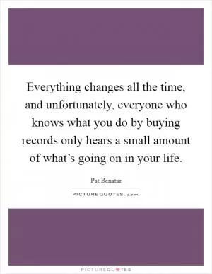 Everything changes all the time, and unfortunately, everyone who knows what you do by buying records only hears a small amount of what’s going on in your life Picture Quote #1