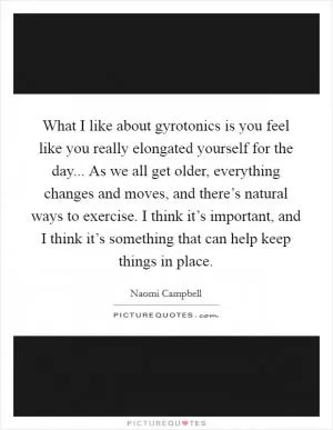 What I like about gyrotonics is you feel like you really elongated yourself for the day... As we all get older, everything changes and moves, and there’s natural ways to exercise. I think it’s important, and I think it’s something that can help keep things in place Picture Quote #1