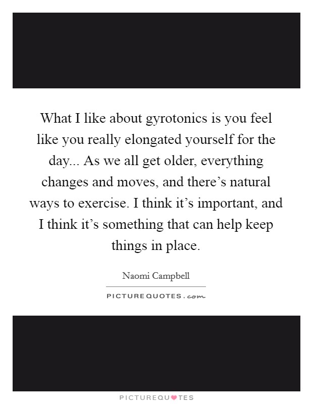What I like about gyrotonics is you feel like you really elongated yourself for the day... As we all get older, everything changes and moves, and there's natural ways to exercise. I think it's important, and I think it's something that can help keep things in place. Picture Quote #1