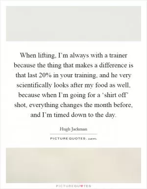 When lifting, I’m always with a trainer because the thing that makes a difference is that last 20% in your training, and he very scientifically looks after my food as well, because when I’m going for a ‘shirt off’ shot, everything changes the month before, and I’m timed down to the day Picture Quote #1