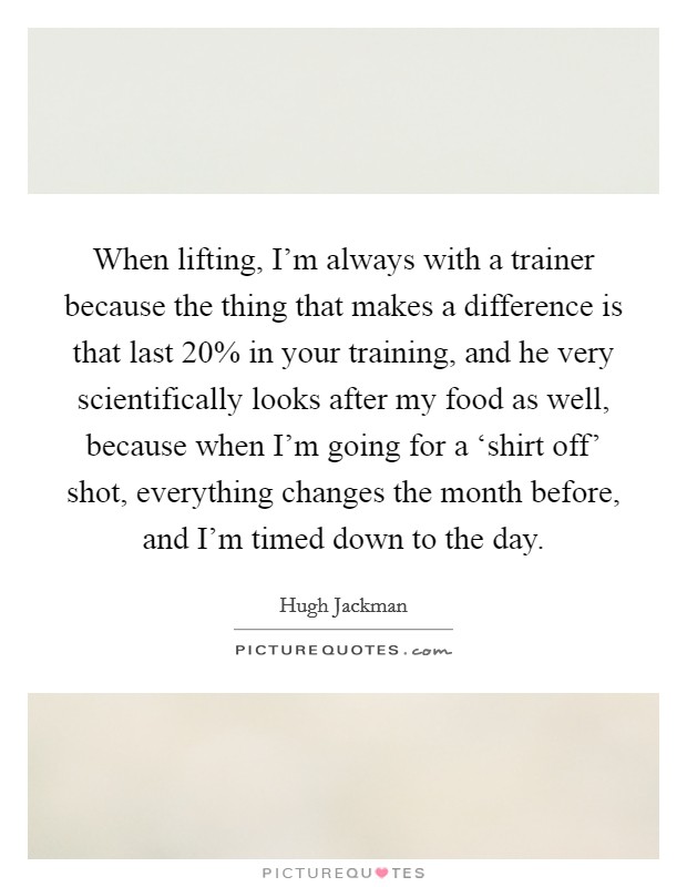 When lifting, I'm always with a trainer because the thing that makes a difference is that last 20% in your training, and he very scientifically looks after my food as well, because when I'm going for a ‘shirt off' shot, everything changes the month before, and I'm timed down to the day. Picture Quote #1