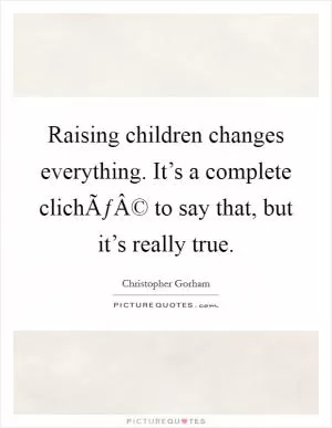 Raising children changes everything. It’s a complete clichÃƒÂ© to say that, but it’s really true Picture Quote #1
