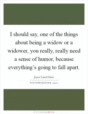 I should say, one of the things about being a widow or a widower, you really, really need a sense of humor, because everything’s going to fall apart Picture Quote #1