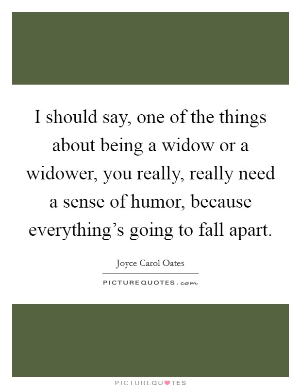 I should say, one of the things about being a widow or a widower, you really, really need a sense of humor, because everything's going to fall apart. Picture Quote #1