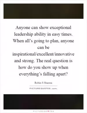 Anyone can show exceptional leadership ability in easy times. When all’s going to plan, anyone can be inspirational/excellent/innovative and strong. The real question is how do you show up when everything’s falling apart? Picture Quote #1