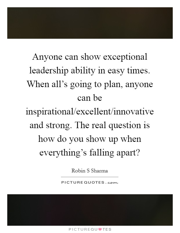 Anyone can show exceptional leadership ability in easy times. When all's going to plan, anyone can be inspirational/excellent/innovative and strong. The real question is how do you show up when everything's falling apart? Picture Quote #1