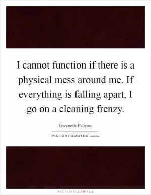 I cannot function if there is a physical mess around me. If everything is falling apart, I go on a cleaning frenzy Picture Quote #1