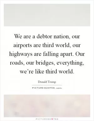 We are a debtor nation, our airports are third world, our highways are falling apart. Our roads, our bridges, everything, we’re like third world Picture Quote #1