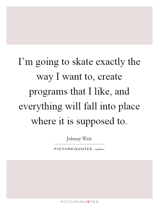 I'm going to skate exactly the way I want to, create programs that I like, and everything will fall into place where it is supposed to. Picture Quote #1