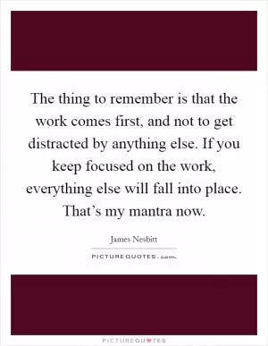 The thing to remember is that the work comes first, and not to get distracted by anything else. If you keep focused on the work, everything else will fall into place. That’s my mantra now Picture Quote #1