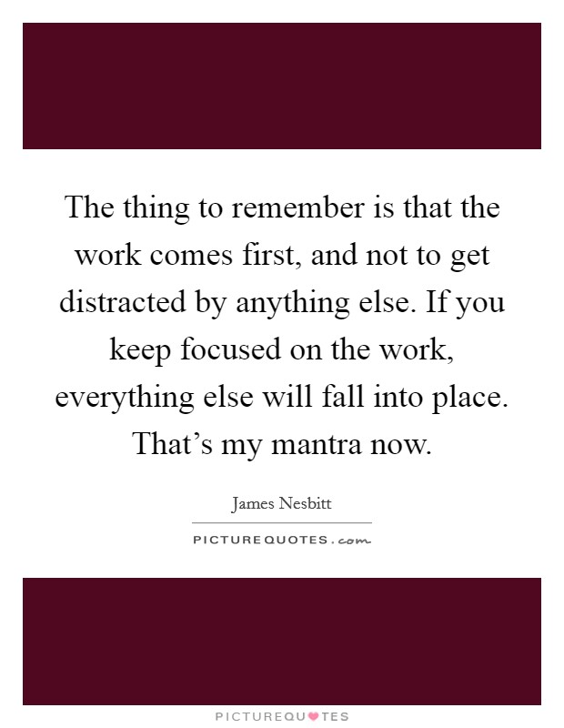 The thing to remember is that the work comes first, and not to get distracted by anything else. If you keep focused on the work, everything else will fall into place. That's my mantra now. Picture Quote #1