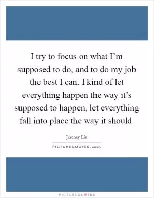 I try to focus on what I’m supposed to do, and to do my job the best I can. I kind of let everything happen the way it’s supposed to happen, let everything fall into place the way it should Picture Quote #1