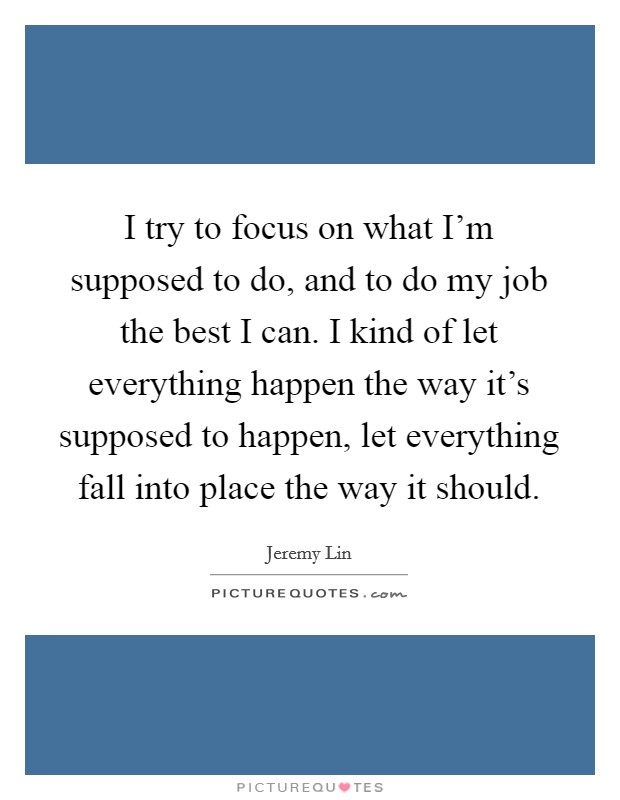 I try to focus on what I'm supposed to do, and to do my job the best I can. I kind of let everything happen the way it's supposed to happen, let everything fall into place the way it should. Picture Quote #1