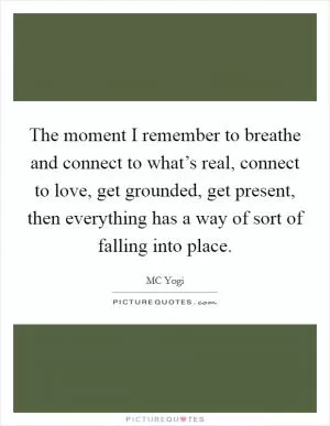 The moment I remember to breathe and connect to what’s real, connect to love, get grounded, get present, then everything has a way of sort of falling into place Picture Quote #1