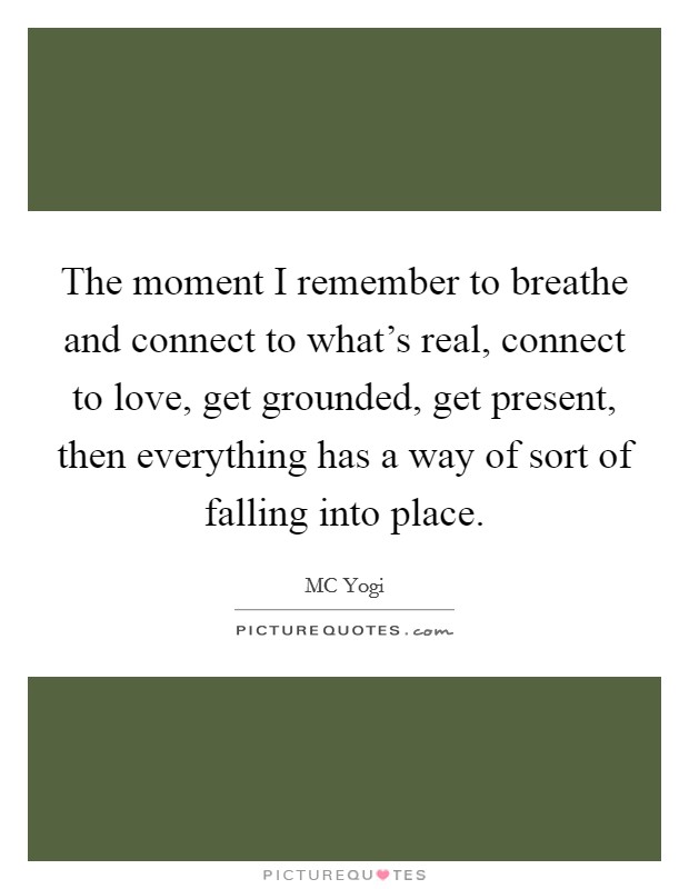 The moment I remember to breathe and connect to what's real, connect to love, get grounded, get present, then everything has a way of sort of falling into place. Picture Quote #1