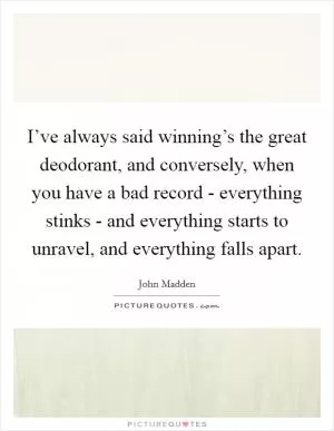 I’ve always said winning’s the great deodorant, and conversely, when you have a bad record - everything stinks - and everything starts to unravel, and everything falls apart Picture Quote #1