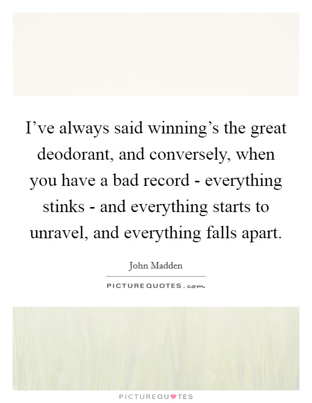 I've always said winning's the great deodorant, and conversely, when you have a bad record - everything stinks - and everything starts to unravel, and everything falls apart. Picture Quote #1