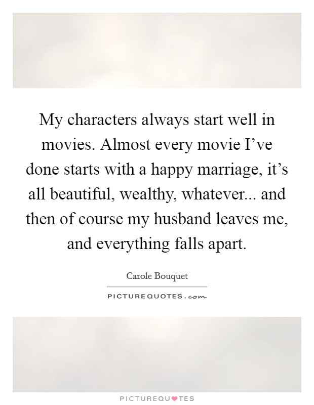 My characters always start well in movies. Almost every movie I've done starts with a happy marriage, it's all beautiful, wealthy, whatever... and then of course my husband leaves me, and everything falls apart. Picture Quote #1