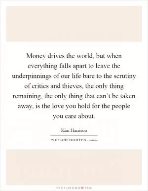 Money drives the world, but when everything falls apart to leave the underpinnings of our life bare to the scrutiny of critics and thieves, the only thing remaining, the only thing that can’t be taken away, is the love you hold for the people you care about Picture Quote #1