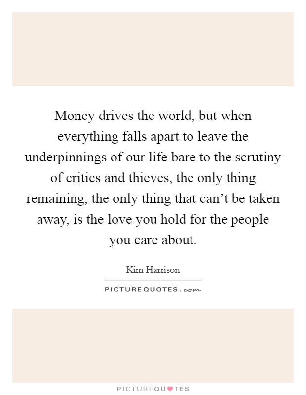 Money drives the world, but when everything falls apart to leave the underpinnings of our life bare to the scrutiny of critics and thieves, the only thing remaining, the only thing that can't be taken away, is the love you hold for the people you care about. Picture Quote #1